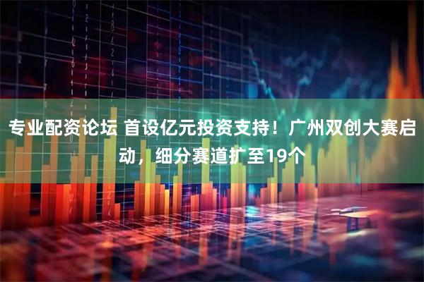 专业配资论坛 首设亿元投资支持！广州双创大赛启动，细分赛道扩至19个