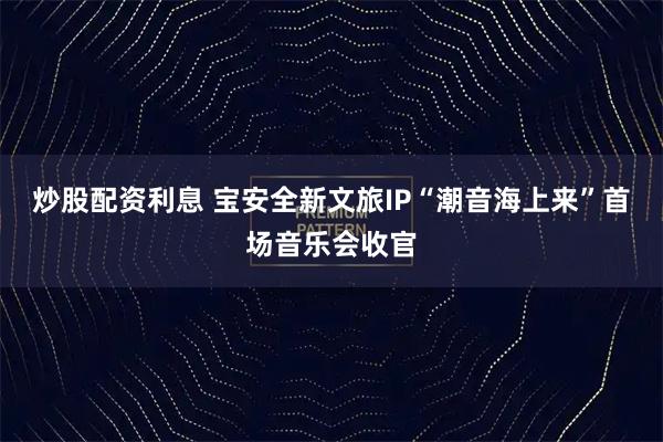 炒股配资利息 宝安全新文旅IP“潮音海上来”首场音乐会收官