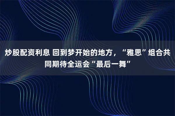 炒股配资利息 回到梦开始的地方，“雅思”组合共同期待全运会“最后一舞”