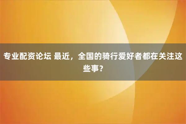 专业配资论坛 最近，全国的骑行爱好者都在关注这些事？