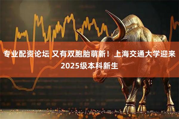 专业配资论坛 又有双胞胎萌新！上海交通大学迎来2025级本科新生