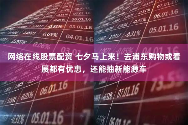 网络在线股票配资 七夕马上来！去浦东购物或看展都有优惠，还能抽新能源车