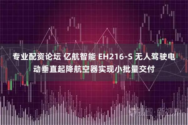 专业配资论坛 亿航智能 EH216-S 无人驾驶电动垂直起降航空器实现小批量交付