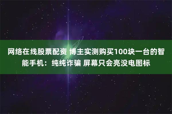 网络在线股票配资 博主实测购买100块一台的智能手机：纯纯诈骗 屏幕只会亮没电图标