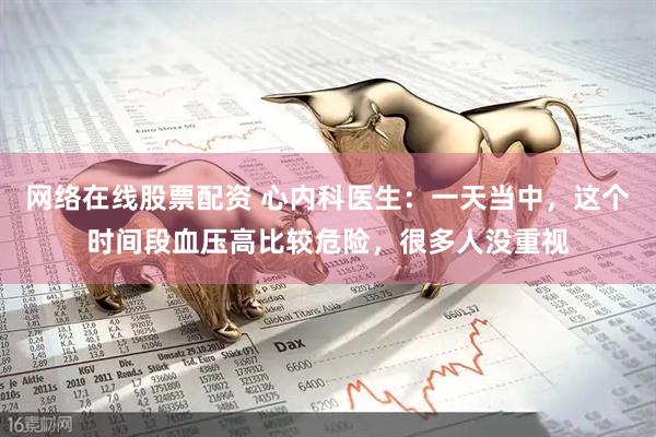 网络在线股票配资 心内科医生：一天当中，这个时间段血压高比较危险，很多人没重视