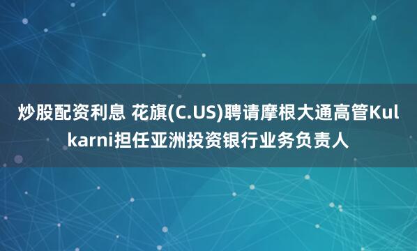 炒股配资利息 花旗(C.US)聘请摩根大通高管Kulkarni担任亚洲投资银行业务负责人