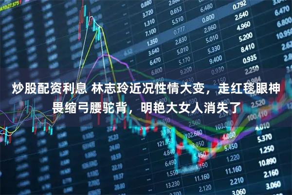炒股配资利息 林志玲近况性情大变，走红毯眼神畏缩弓腰驼背，明艳大女人消失了