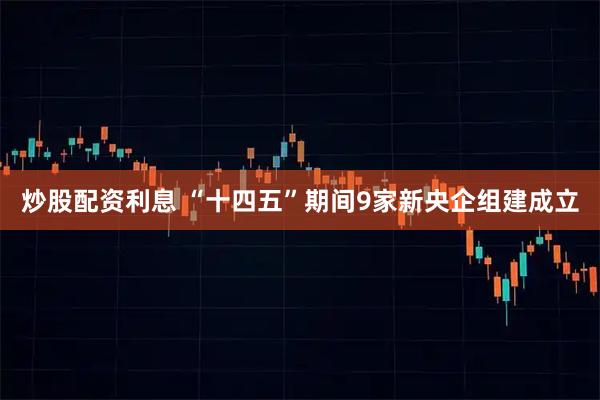 炒股配资利息 “十四五”期间9家新央企组建成立