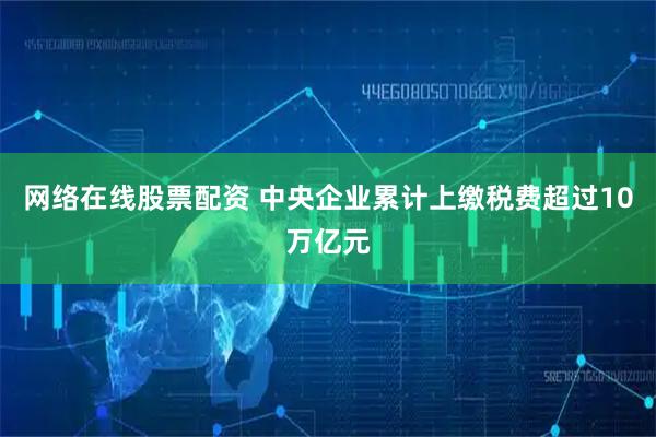网络在线股票配资 中央企业累计上缴税费超过10万亿元