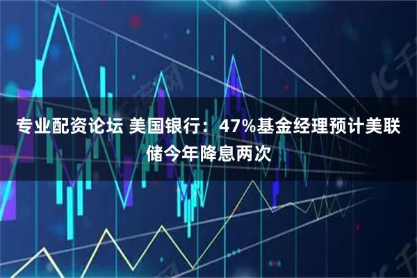 专业配资论坛 美国银行：47%基金经理预计美联储今年降息两次
