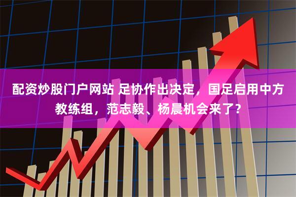 配资炒股门户网站 足协作出决定，国足启用中方教练组，范志毅、杨晨机会来了？