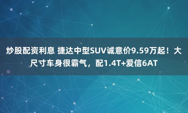 炒股配资利息 捷达中型SUV诚意价9.59万起！大尺寸车身很霸气，配1.4T+爱信6AT