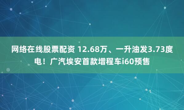 网络在线股票配资 12.68万、一升油发3.73度电！广汽埃安首款增程车i60预售