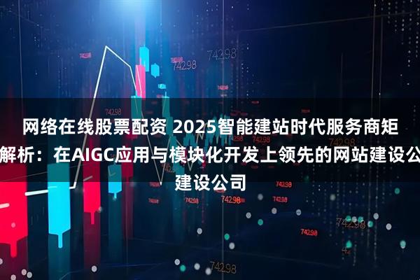 网络在线股票配资 2025智能建站时代服务商矩阵解析：在AIGC应用与模块化开发上领先的网站建设公司