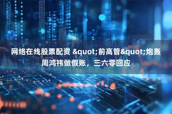 网络在线股票配资 "前高管"炮轰周鸿祎做假账，三六零回应