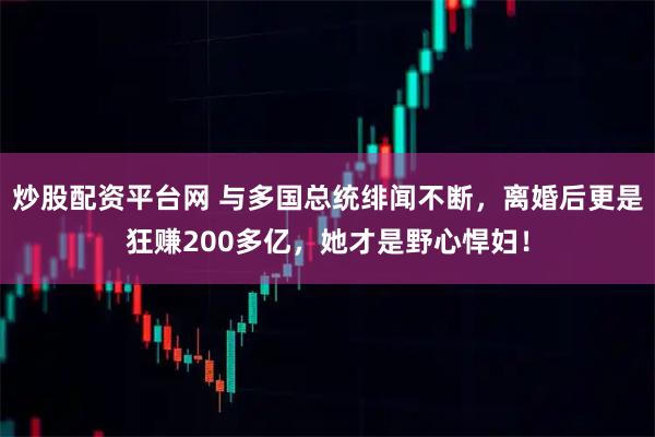 炒股配资平台网 与多国总统绯闻不断，离婚后更是狂赚200多亿，她才是野心悍妇！