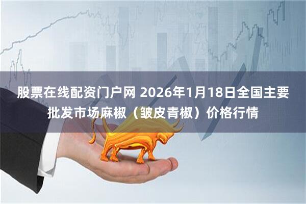 股票在线配资门户网 2026年1月18日全国主要批发市场麻椒（皱皮青椒）价格行情