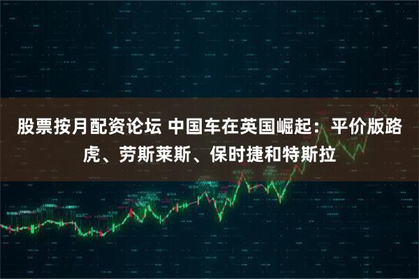 股票按月配资论坛 中国车在英国崛起：平价版路虎、劳斯莱斯、保时捷和特斯拉