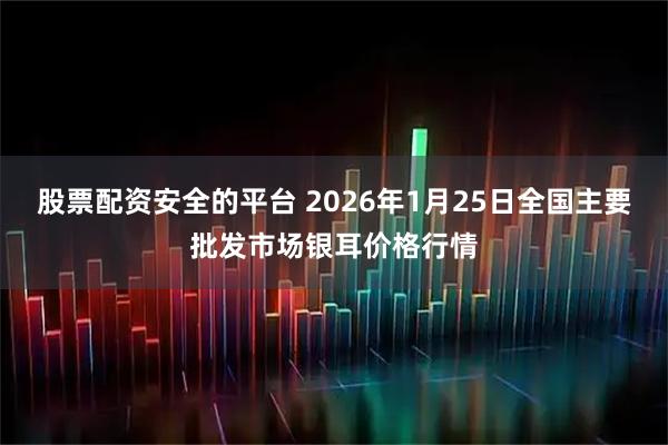 股票配资安全的平台 2026年1月25日全国主要批发市场银耳价格行情