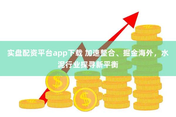 实盘配资平台app下载 加速整合、掘金海外，水泥行业探寻新平衡