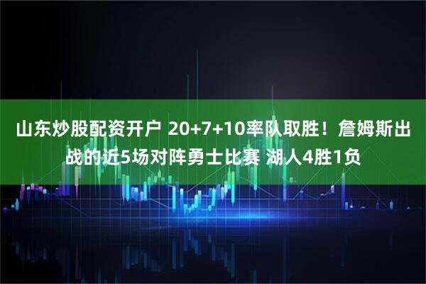 山东炒股配资开户 20+7+10率队取胜！詹姆斯出战的近5场对阵勇士比赛 湖人4胜1负