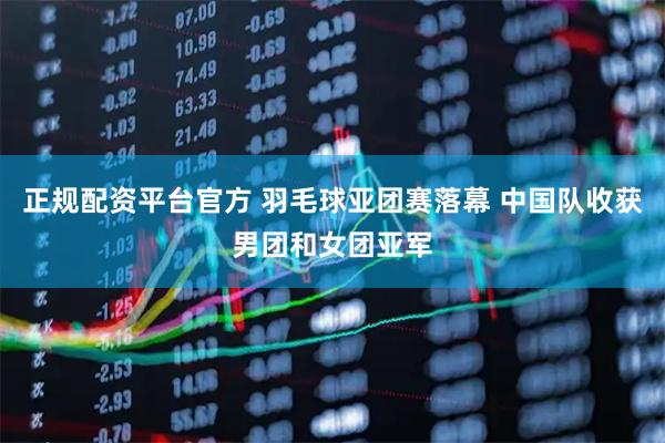 正规配资平台官方 羽毛球亚团赛落幕 中国队收获男团和女团亚军