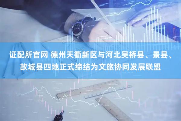 证配所官网 德州天衢新区与河北吴桥县、景县、故城县四地正式缔结为文旅协同发展联盟