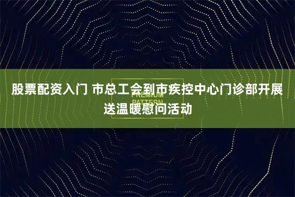 股票配资入门 市总工会到市疾控中心门诊部开展送温暖慰问活动