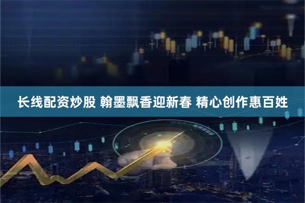 长线配资炒股 翰墨飘香迎新春 精心创作惠百姓