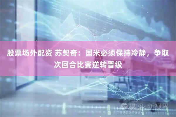 股票场外配资 苏契奇：国米必须保持冷静，争取次回合比赛逆转晋级
