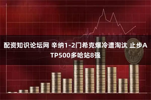 配资知识论坛网 辛纳1-2门希克爆冷遭淘汰 止步ATP500多哈站8强