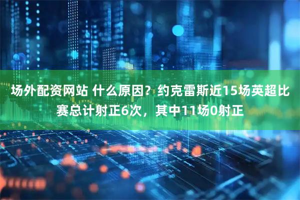 场外配资网站 什么原因？约克雷斯近15场英超比赛总计射正6次，其中11场0射正