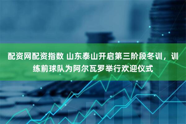 配资网配资指数 山东泰山开启第三阶段冬训，训练前球队为阿尔瓦罗举行欢迎仪式