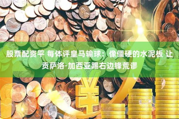 股票配资平 每体评皇马输球：像僵硬的水泥板 让贡萨洛·加西亚踢右边锋荒谬
