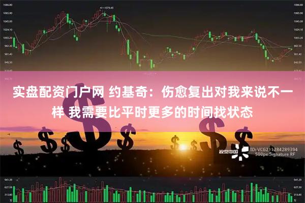 实盘配资门户网 约基奇：伤愈复出对我来说不一样 我需要比平时更多的时间找状态