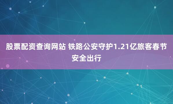 股票配资查询网站 铁路公安守护1.21亿旅客春节安全出行