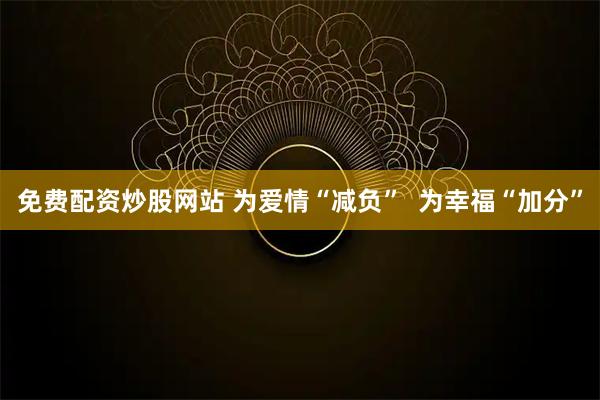 免费配资炒股网站 为爱情“减负”  为幸福“加分”
