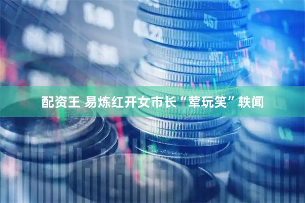 配资王 易炼红开女市长“荤玩笑”轶闻