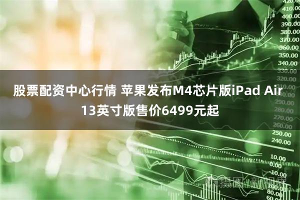股票配资中心行情 苹果发布M4芯片版iPad Air 13英寸版售价6499元起