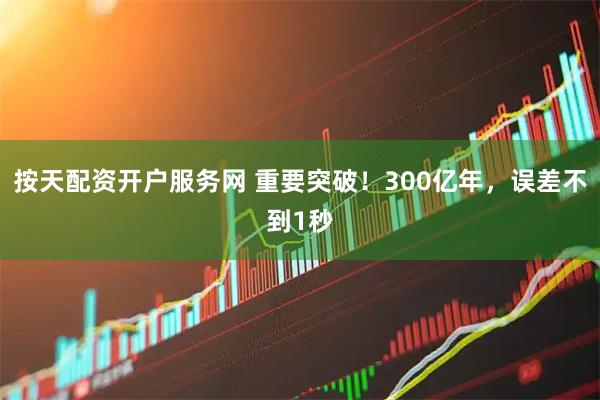 按天配资开户服务网 重要突破！300亿年，误差不到1秒