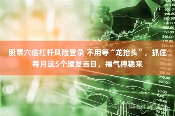 股票六倍杠杆风险登录 不用等“龙抬头”，抓住每月这5个理发吉日，福气稳稳来