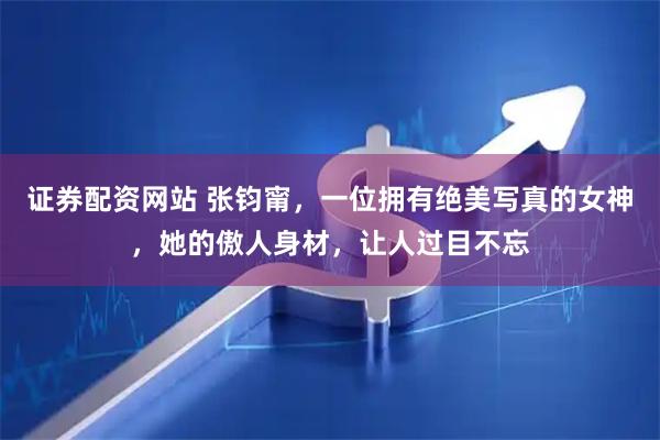 证券配资网站 张钧甯，一位拥有绝美写真的女神，她的傲人身材，让人过目不忘