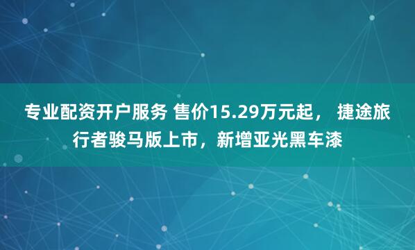 专业配资开户服务 售价15.29万元起， 捷途旅行者骏马版上市，新增亚光黑车漆