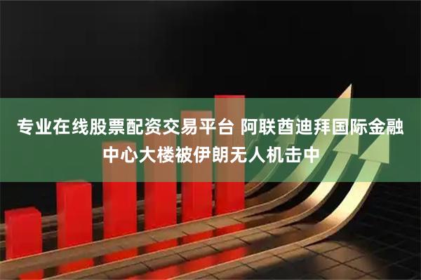 专业在线股票配资交易平台 阿联酋迪拜国际金融中心大楼被伊朗无人机击中