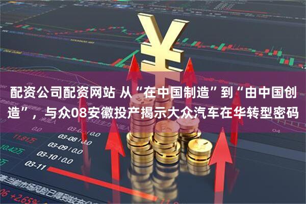 配资公司配资网站 从“在中国制造”到“由中国创造”，与众08安徽投产揭示大众汽车在华转型密码