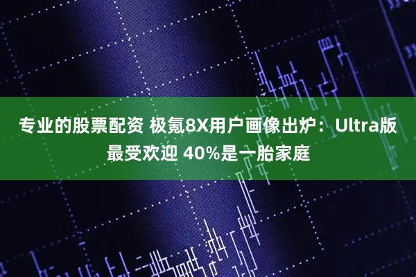 专业的股票配资 极氪8X用户画像出炉：Ultra版最受欢迎 40%是一胎家庭