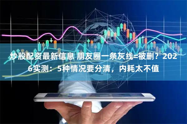炒股配资最新信息 朋友圈一条灰线=被删？2026实测：5种情况要分清，内耗太不值