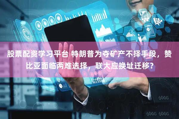 股票配资学习平台 特朗普为夺矿产不择手段，赞比亚面临两难选择，联大应换址迁移？
