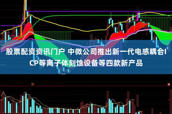 股票配资资讯门户 中微公司推出新一代电感耦合ICP等离子体刻蚀设备等四款新产品