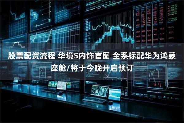 股票配资流程 华境S内饰官图 全系标配华为鸿蒙座舱/将于今晚开启预订